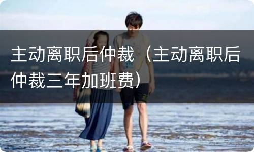 主动离职后仲裁（主动离职后仲裁三年加班费）