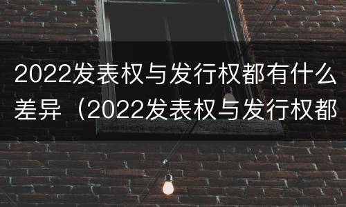 2022发表权与发行权都有什么差异（2022发表权与发行权都有什么差异和不足）