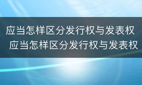 应当怎样区分发行权与发表权 应当怎样区分发行权与发表权