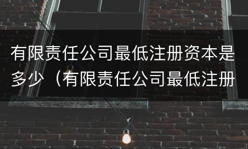 有限责任公司最低注册资本是多少（有限责任公司最低注册资本是多少?）