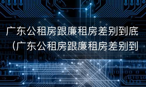 广东公租房跟廉租房差别到底（广东公租房跟廉租房差别到底有多大）
