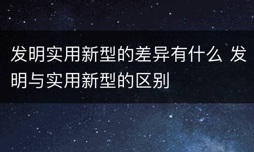 发明实用新型的差异有什么 发明与实用新型的区别