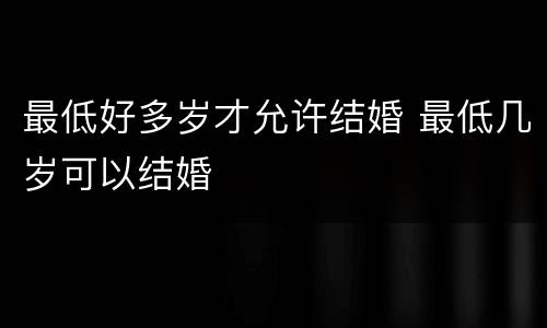 最低好多岁才允许结婚 最低几岁可以结婚