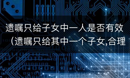 遗嘱只给子女中一人是否有效（遗嘱只给其中一个子女,合理吗?）