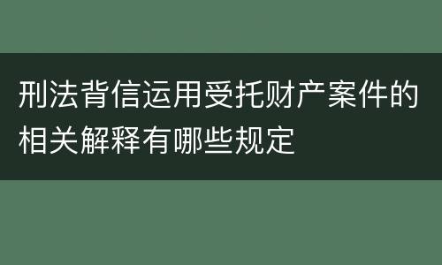 刑法背信运用受托财产案件的相关解释有哪些规定
