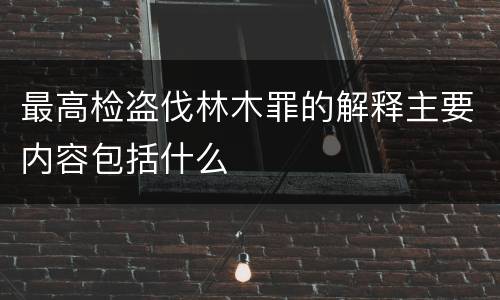 最高检盗伐林木罪的解释主要内容包括什么