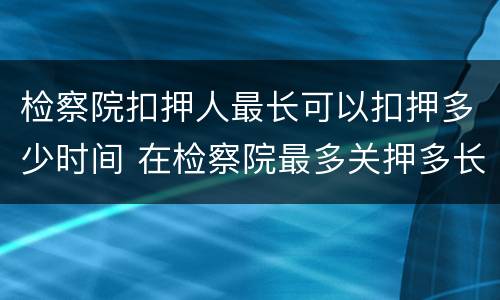 检察院扣押人最长可以扣押多少时间 在检察院最多关押多长时间