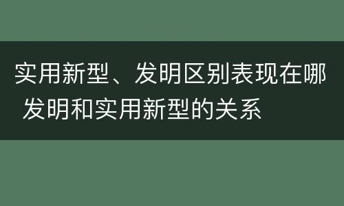 实用新型、发明区别表现在哪 发明和实用新型的关系