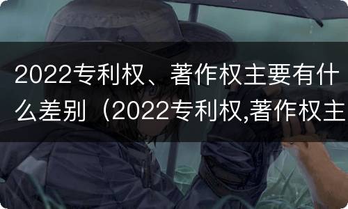 2022专利权、著作权主要有什么差别（2022专利权,著作权主要有什么差别呢）