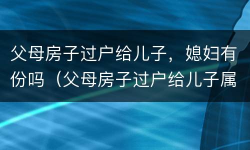父母房子过户给儿子，媳妇有份吗（父母房子过户给儿子属于夫妻财产吗）