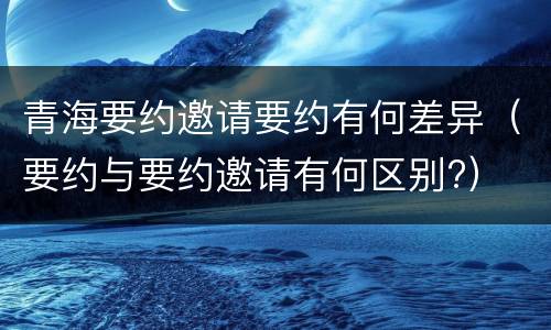 青海要约邀请要约有何差异（要约与要约邀请有何区别?）