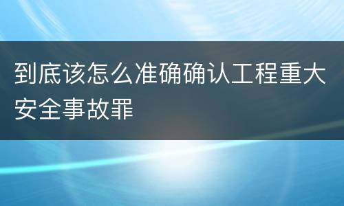 到底该怎么准确确认工程重大安全事故罪