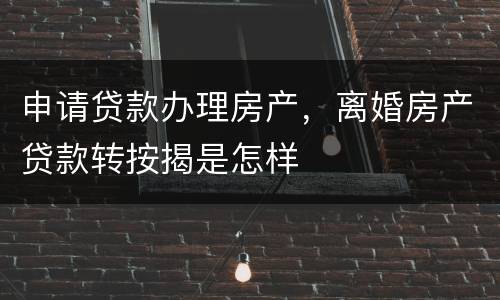 申请贷款办理房产,离婚房产贷款转按揭是怎样