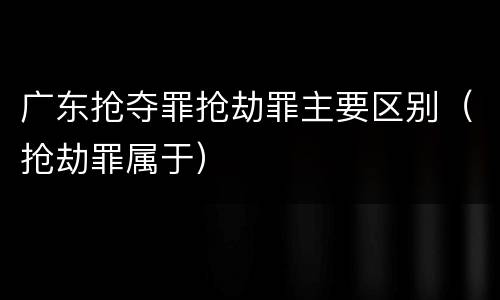 广东抢夺罪抢劫罪主要区别（抢劫罪属于）