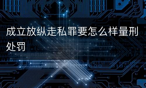 成立放纵走私罪要怎么样量刑处罚