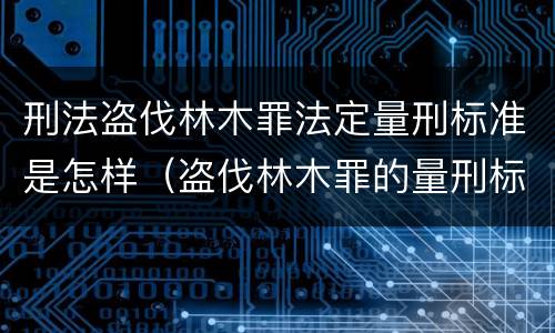 刑法盗伐林木罪法定量刑标准是怎样（盗伐林木罪的量刑标准）
