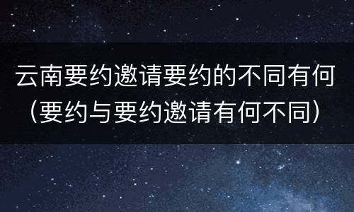 云南要约邀请要约的不同有何（要约与要约邀请有何不同）