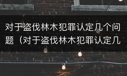 对于盗伐林木犯罪认定几个问题（对于盗伐林木犯罪认定几个问题进行解答）