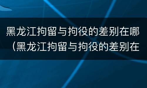 黑龙江拘留与拘役的差别在哪（黑龙江拘留与拘役的差别在哪里）