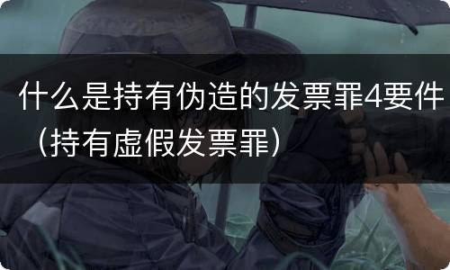什么是持有伪造的发票罪4要件（持有虚假发票罪）