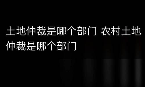 土地仲裁是哪个部门 农村土地仲裁是哪个部门