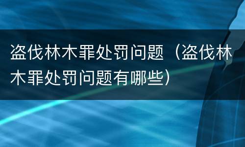 盗伐林木罪处罚问题（盗伐林木罪处罚问题有哪些）