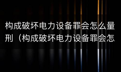 构成破坏电力设备罪会怎么量刑（构成破坏电力设备罪会怎么量刑呢）