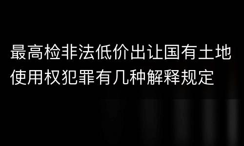 最高检非法低价出让国有土地使用权犯罪有几种解释规定