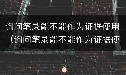 询问笔录能不能作为证据使用（询问笔录能不能作为证据使用证明）