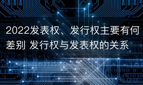 2022发表权、发行权主要有何差别 发行权与发表权的关系