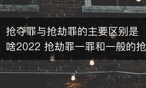 抢夺罪与抢劫罪的主要区别是啥2022 抢劫罪一罪和一般的抢劫罪