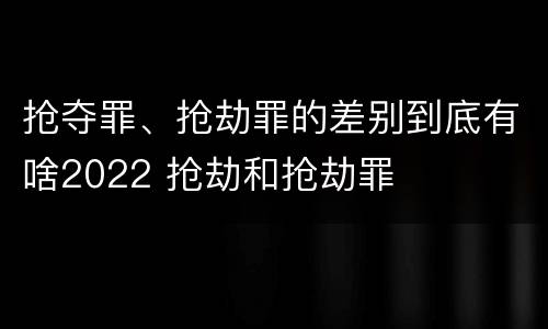 抢夺罪、抢劫罪的差别到底有啥2022 抢劫和抢劫罪