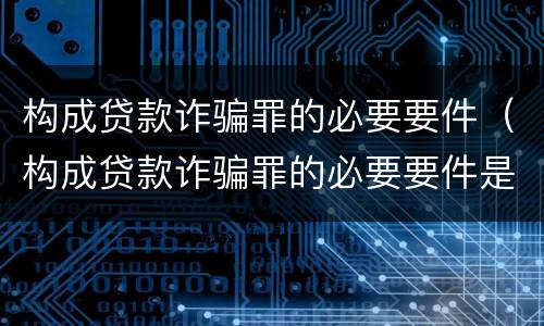 构成贷款诈骗罪的必要要件（构成贷款诈骗罪的必要要件是）