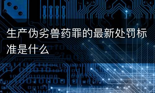 生产伪劣兽药罪的最新处罚标准是什么