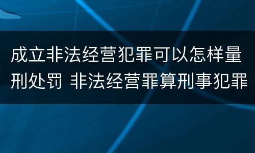 成立非法经营犯罪可以怎样量刑处罚 非法经营罪算刑事犯罪吗