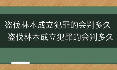 盗伐林木成立犯罪的会判多久 盗伐林木成立犯罪的会判多久呢