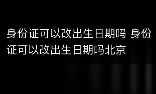 身份证可以改出生日期吗 身份证可以改出生日期吗北京