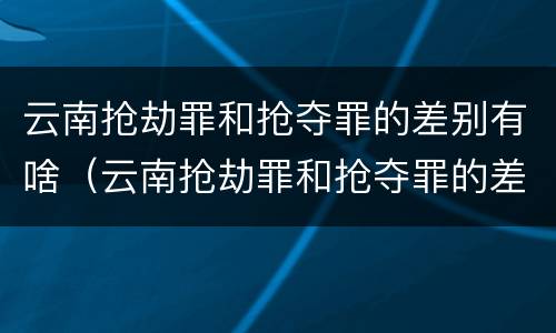 云南抢劫罪和抢夺罪的差别有啥（云南抢劫罪和抢夺罪的差别有啥区别）