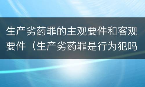 生产劣药罪的主观要件和客观要件（生产劣药罪是行为犯吗）