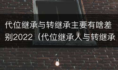 代位继承与转继承主要有啥差别2022（代位继承人与转继承有哪些区别）