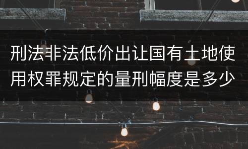 刑法非法低价出让国有土地使用权罪规定的量刑幅度是多少