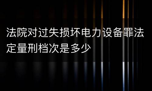 法院对过失损坏电力设备罪法定量刑档次是多少