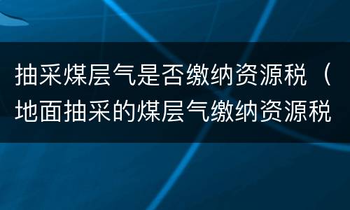 抽采煤层气是否缴纳资源税（地面抽采的煤层气缴纳资源税吗）