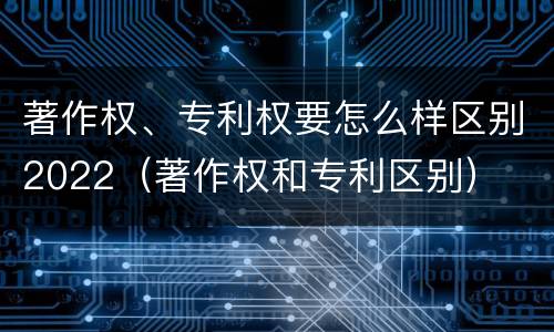 著作权、专利权要怎么样区别2022（著作权和专利区别）
