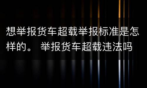 想举报货车超载举报标准是怎样的。 举报货车超载违法吗