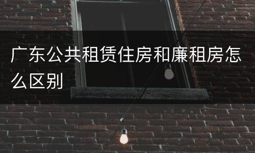 广东公共租赁住房和廉租房怎么区别