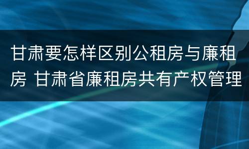 甘肃要怎样区别公租房与廉租房 甘肃省廉租房共有产权管理办法