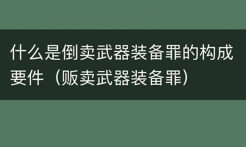 什么是倒卖武器装备罪的构成要件（贩卖武器装备罪）