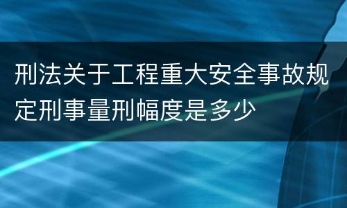 刑法关于工程重大安全事故规定刑事量刑幅度是多少