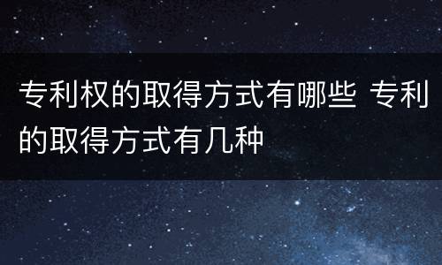 专利权的取得方式有哪些 专利的取得方式有几种